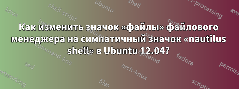 Как изменить значок «файлы» файлового менеджера на симпатичный значок «nautilus shell» в Ubuntu 12.04?
