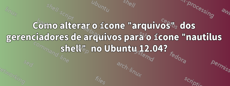 Como alterar o ícone "arquivos" dos gerenciadores de arquivos para o ícone "nautilus shell" no Ubuntu 12.04?