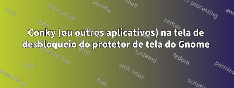 Conky (ou outros aplicativos) na tela de desbloqueio do protetor de tela do Gnome