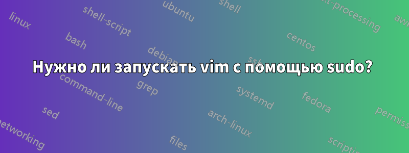 Нужно ли запускать vim с помощью sudo?