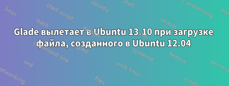 Glade вылетает в Ubuntu 13.10 при загрузке файла, созданного в Ubuntu 12.04