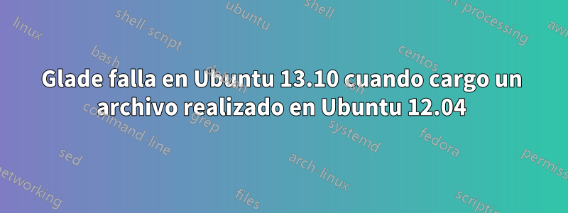 Glade falla en Ubuntu 13.10 cuando cargo un archivo realizado en Ubuntu 12.04