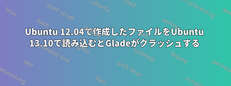 Ubuntu 12.04で作成したファイルをUbuntu 13.10で読み込むとGladeがクラッシュする