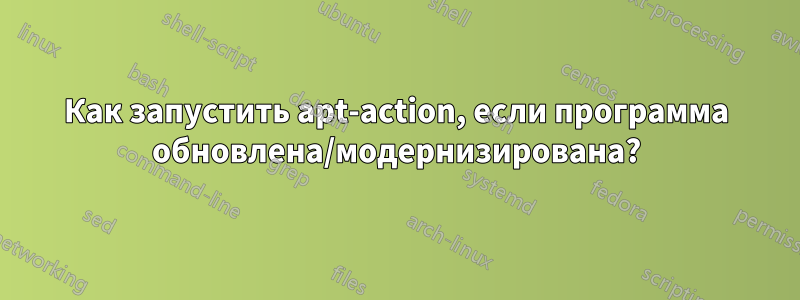 Как запустить apt-action, если программа обновлена/модернизирована?