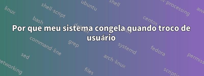 Por que meu sistema congela quando troco de usuário