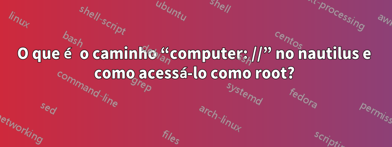 O que é o caminho “computer: //” no nautilus e como acessá-lo como root?