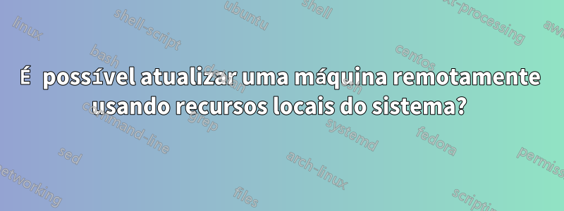 É possível atualizar uma máquina remotamente usando recursos locais do sistema?