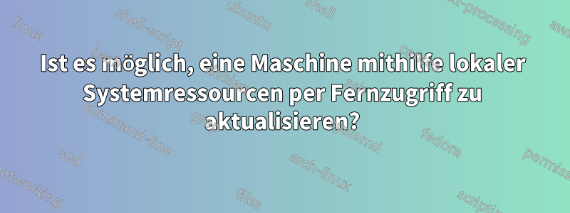 Ist es möglich, eine Maschine mithilfe lokaler Systemressourcen per Fernzugriff zu aktualisieren?