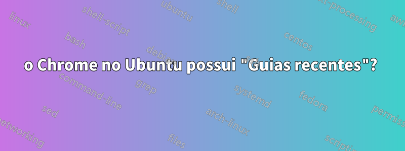 o Chrome no Ubuntu possui "Guias recentes"?