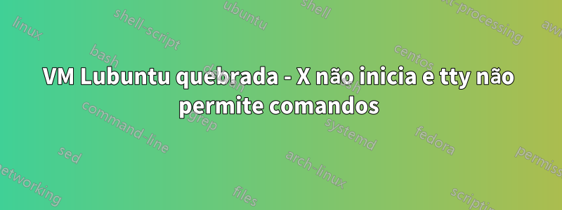 VM Lubuntu quebrada - X não inicia e tty não permite comandos