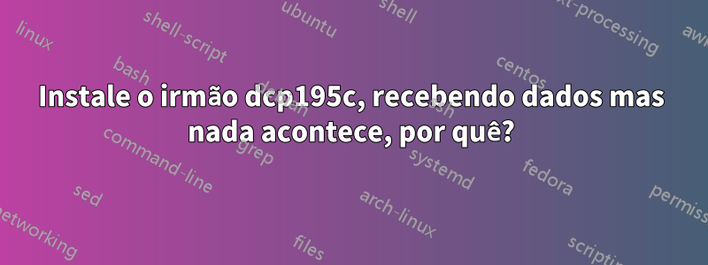 Instale o irmão dcp195c, recebendo dados mas nada acontece, por quê?