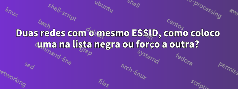 Duas redes com o mesmo ESSID, como coloco uma na lista negra ou forço a outra?