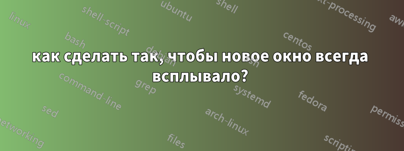 как сделать так, чтобы новое окно всегда всплывало?