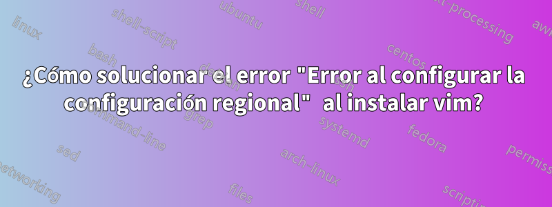 ¿Cómo solucionar el error "Error al configurar la configuración regional" al instalar vim?