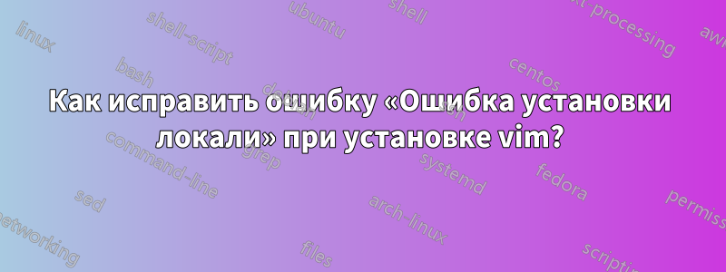 Как исправить ошибку «Ошибка установки локали» при установке vim?