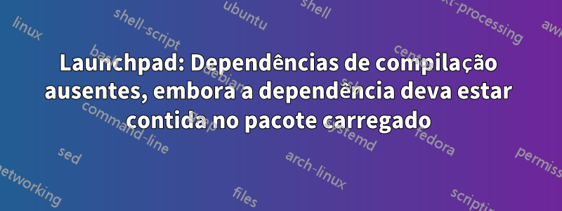 Launchpad: Dependências de compilação ausentes, embora a dependência deva estar contida no pacote carregado