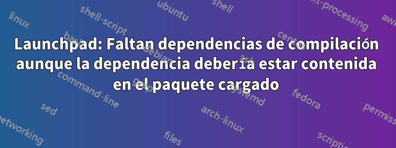 Launchpad: Faltan dependencias de compilación aunque la dependencia debería estar contenida en el paquete cargado