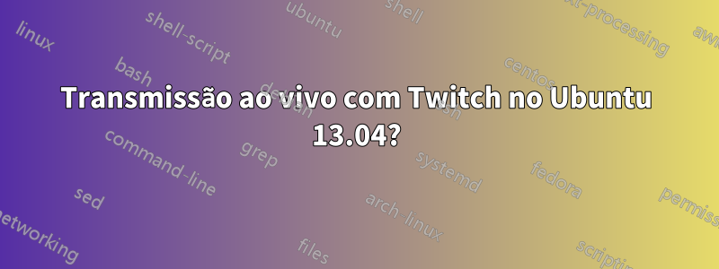 Transmissão ao vivo com Twitch no Ubuntu 13.04?