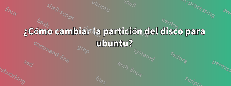 ¿Cómo cambiar la partición del disco para ubuntu?