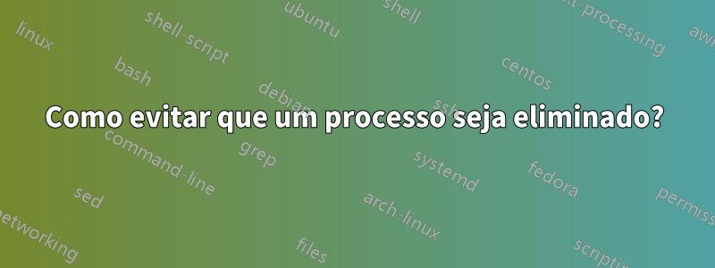 Como evitar que um processo seja eliminado?