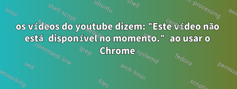 os vídeos do youtube dizem: "Este vídeo não está disponível no momento." ao usar o Chrome