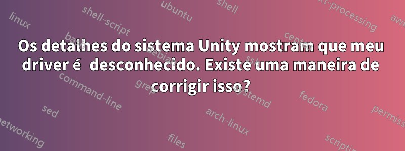 Os detalhes do sistema Unity mostram que meu driver é desconhecido. Existe uma maneira de corrigir isso?