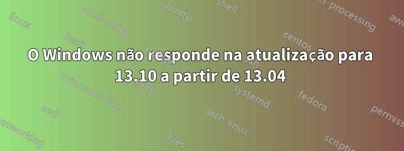 O Windows não responde na atualização para 13.10 a partir de 13.04