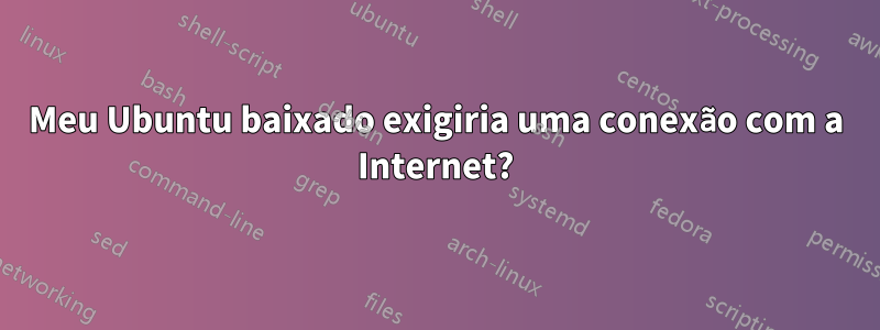 Meu Ubuntu baixado exigiria uma conexão com a Internet?