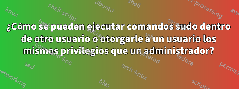 ¿Cómo se pueden ejecutar comandos sudo dentro de otro usuario o otorgarle a un usuario los mismos privilegios que un administrador?