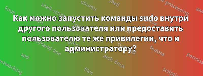 Как можно запустить команды sudo внутри другого пользователя или предоставить пользователю те же привилегии, что и администратору?