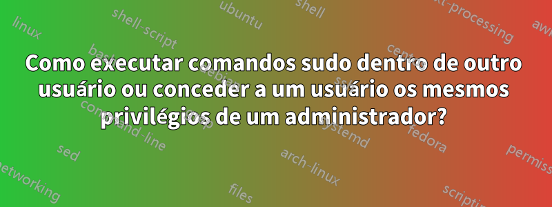 Como executar comandos sudo dentro de outro usuário ou conceder a um usuário os mesmos privilégios de um administrador?