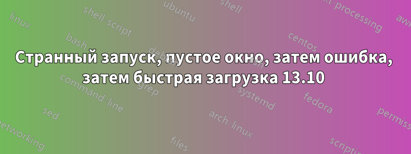 Странный запуск, пустое окно, затем ошибка, затем быстрая загрузка 13.10