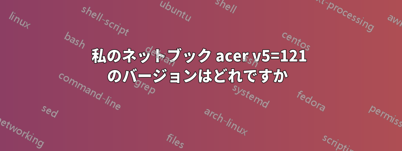 私のネットブック acer v5=121 のバージョンはどれですか 