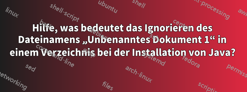 Hilfe, was bedeutet das Ignorieren des Dateinamens „Unbenanntes Dokument 1“ in einem Verzeichnis bei der Installation von Java?