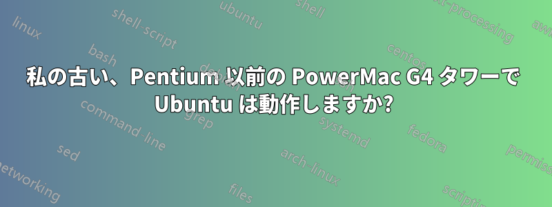 私の古い、Pentium 以前の PowerMac G4 タワーで Ubuntu は動作しますか?