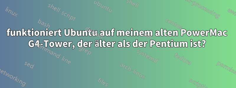 funktioniert Ubuntu auf meinem alten PowerMac G4-Tower, der älter als der Pentium ist?