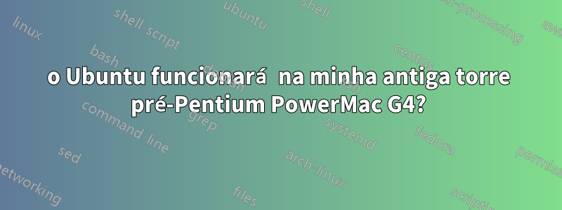 o Ubuntu funcionará na minha antiga torre pré-Pentium PowerMac G4?