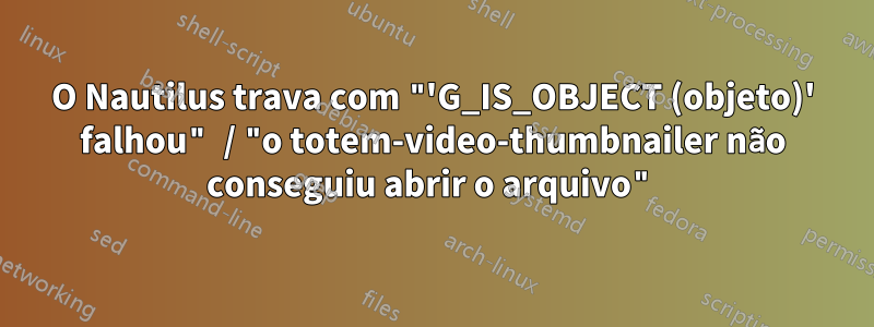 O Nautilus trava com "'G_IS_OBJECT (objeto)' falhou" / "o totem-video-thumbnailer não conseguiu abrir o arquivo"