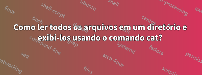 Como ler todos os arquivos em um diretório e exibi-los usando o comando cat?