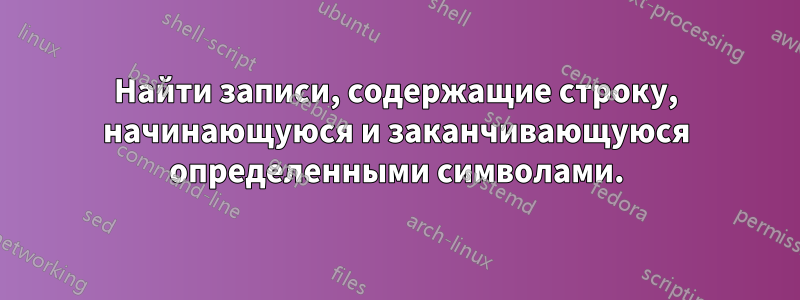 Найти записи, содержащие строку, начинающуюся и заканчивающуюся определенными символами.