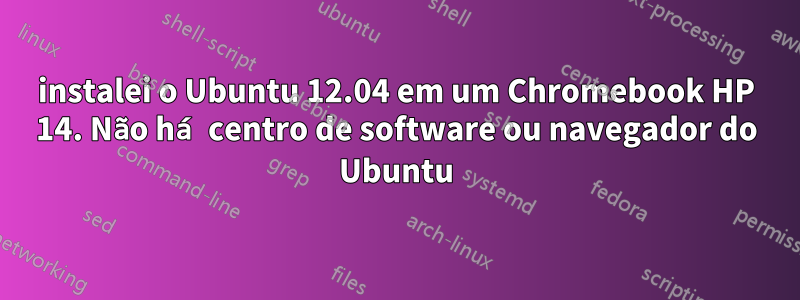 instalei o Ubuntu 12.04 em um Chromebook HP 14. Não há centro de software ou navegador do Ubuntu