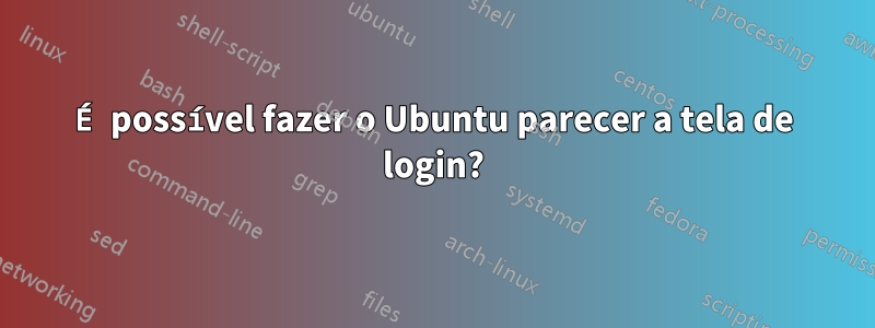 É possível fazer o Ubuntu parecer a tela de login?