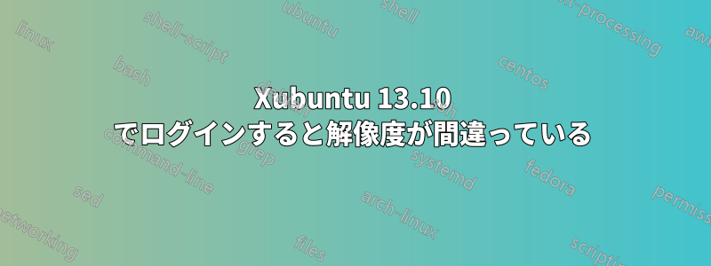 Xubuntu 13.10 でログインすると解像度が間違っている