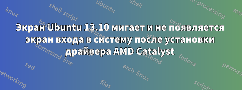 Экран Ubuntu 13.10 мигает и не появляется экран входа в систему после установки драйвера AMD Catalyst