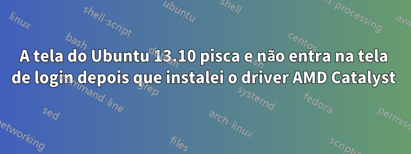 A tela do Ubuntu 13.10 pisca e não entra na tela de login depois que instalei o driver AMD Catalyst