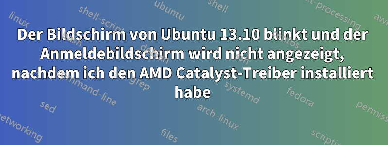 Der Bildschirm von Ubuntu 13.10 blinkt und der Anmeldebildschirm wird nicht angezeigt, nachdem ich den AMD Catalyst-Treiber installiert habe