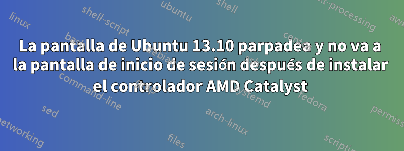 La pantalla de Ubuntu 13.10 parpadea y no va a la pantalla de inicio de sesión después de instalar el controlador AMD Catalyst