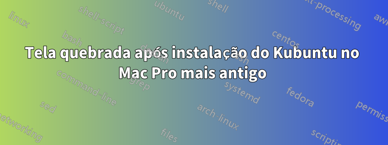 Tela quebrada após instalação do Kubuntu no Mac Pro mais antigo