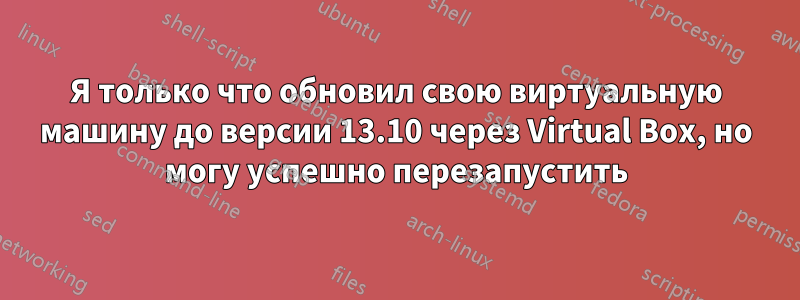 Я только что обновил свою виртуальную машину до версии 13.10 через Virtual Box, но могу успешно перезапустить