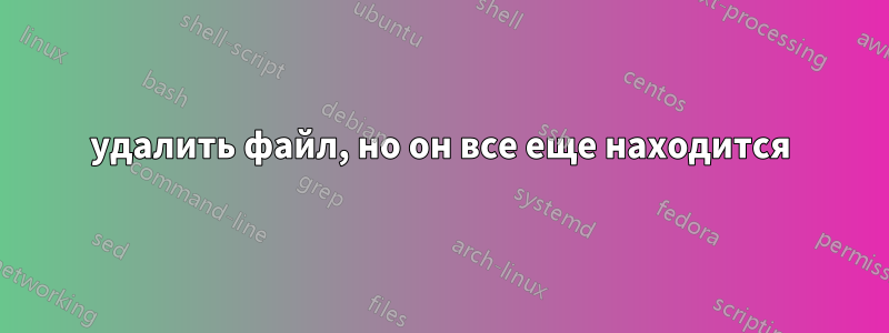 удалить файл, но он все еще находится